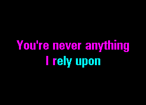 You're never anything

I rely upon