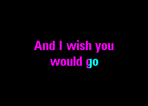 And I wish you

would go