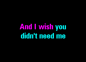 And I wish you

didn't need me