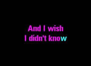 And I wish

I didn't know