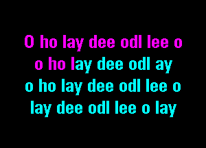 0 ho lay dee odl lee o
0 ho lay dee odl ay

0 ho lay dee odl lee o
lay dee odl lee o layr