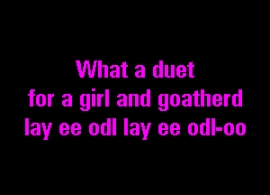 What a duet

for a girl and goatherd
lay ee odl lay ee odl-oo