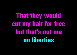 That they would
cut my hair for free

but that's not me
no liberties