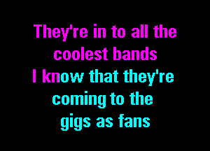 They're in to all the
coolest bands

I know that they're
coming to the
gigs as fans