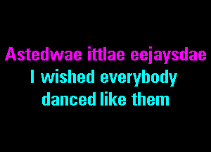 Astedwae ittlae eejaysdae

I wished everybody
danced like them