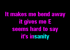 It makes me bend away
it gives me E

seems hard to say
it's insanity