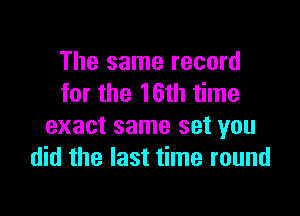 The same record
for the 16th time

exact same set you
did the last time round