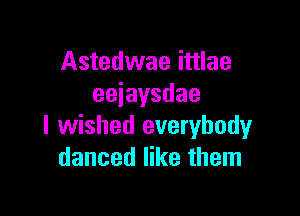 Astedwae ittlae
eeiaysdae

I wished everybody
danced like them