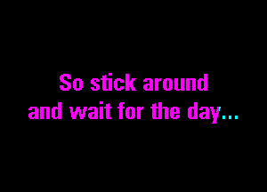 So stick around

and wait for the day...