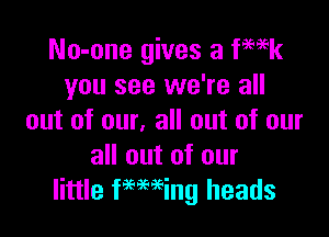 No-one gives a fmk
you see we're all

out of our, all out of our
all out of our
little Feming heads