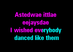 Astedwae ittlae
eeiaysdae

I wished everybody
danced like them