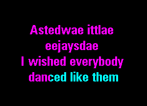 Astedwae ittlae
eeiaysdae

I wished everybody
danced like them