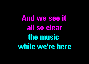 And we see it
all so clear

the music
while we're here