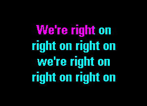 We're right on
right on right on

we're right on
right on right on