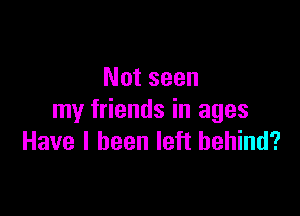 Not seen

my friends in ages
Have I been left behind?