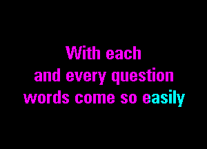 With each

and every question
words come so easily