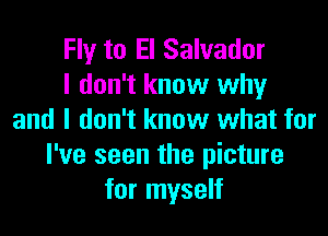 Fly to El Salvador
I don't know why

and I don't know what for
I've seen the picture
for myself