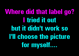 Where did that label go?
I tried it out

but it didn't work so
I'll choose the picture
for myself....