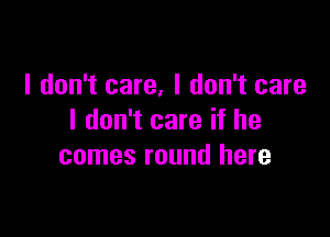 I don't care, I don't care

I don't care if he
comes round here