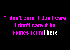 I don't care, I don't care

I don't care if he
comes round here