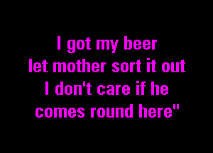 I got my beer
let mother sort it out

I don't care if he
comes round here
