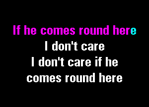 If he comes round here
I don't care

I don't care if he
comes round here