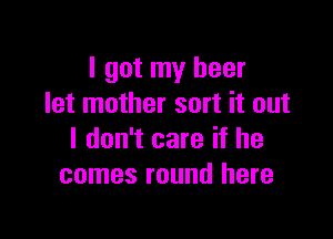 I got my beer
let mother sort it out

I don't care if he
comes round here