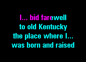 I... bid farewell
to old Kentucky

the place where I...
was born and raised