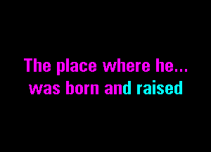 The place where he...

was born and raised