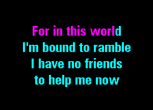 For in this world
I'm bound to ramble

I have no friends
to help me now