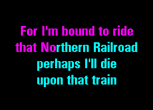 For I'm bound to ride
that Northern Railroad

perhaps I'll die
upon that train