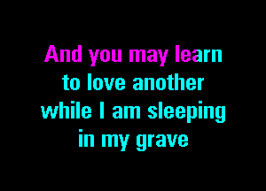 And you may learn
to love another

while I am sleeping
in my grave