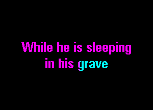 While he is sleeping

in his grave