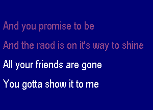 All your friends are gone

You gotta show it to me