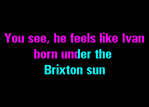 You see, he feels like Ivan

born under the
Brixton sun