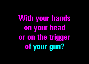 With your hands
on your head

or on the trigger
of your gun?