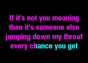 If it's not you moaning
then it's someone else
iumping down my throat
every chance you get