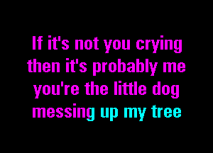 If it's not you crying
then it's probably me
you're the little dog
messing up my tree