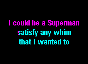 I could he 3 Superman

satisfy any whim
that I wanted to