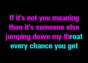 If it's not you moaning
then it's someone else
iumping down my throat
every chance you get