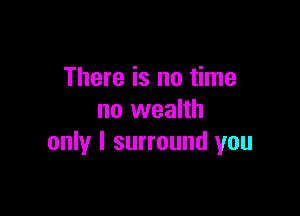 There is no time

no wealth
only I surround you