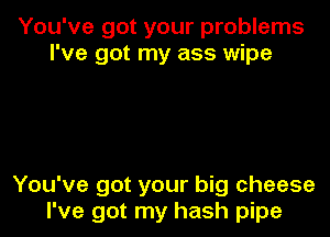 You've got your problems
I've got my ass wipe

You've got your big cheese
I've got my hash pipe