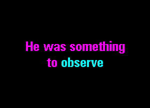 He was something

to observe