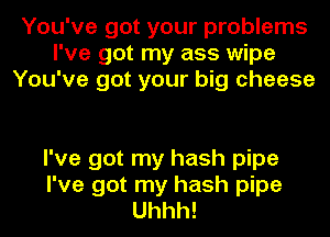 You've got your problems
I've got my ass wipe
You've got your big cheese

I've got my hash pipe
I've got my hash pipe
Uhhh!
