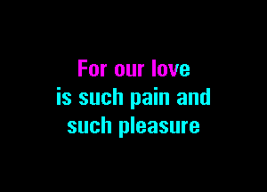 For our love

is such pain and
such pleasure