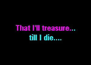 That I'll treasure...

till I die....
