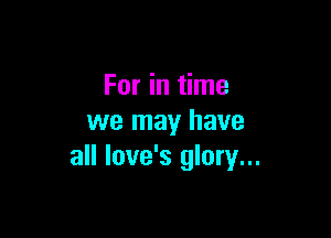 For in time

we may have
all love's glory...
