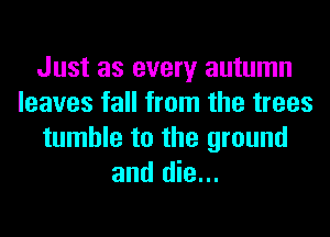 Just as every autumn
leaves fall from the trees
tumble to the ground
and die...
