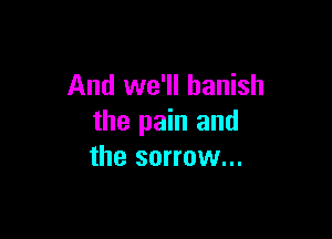 And we'll banish

the pain and
the sorrow...