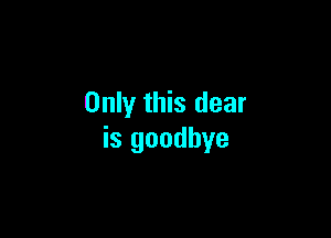 Only this dear

is goodbye
